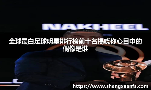 全球最白足球明星排行榜前十名揭晓你心目中的偶像是谁