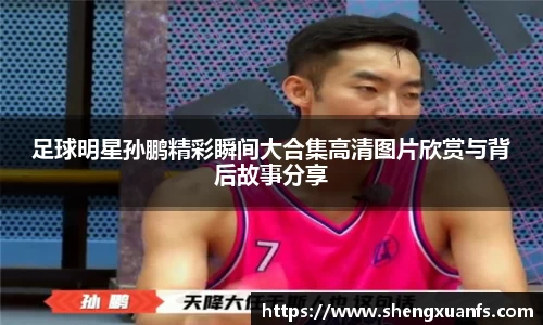 足球明星孙鹏精彩瞬间大合集高清图片欣赏与背后故事分享